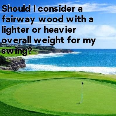 Should I consider a fairway wood with a lighter or heavier overall weight for my swing?