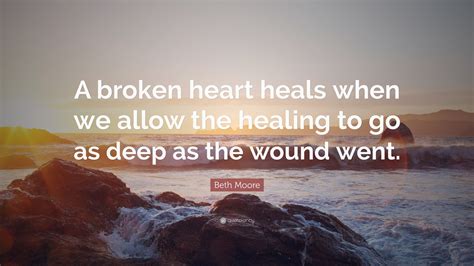 “A broken heart heals when we allow the healing to go as deep as the wound went.” — Beth Moore