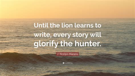 J. Nozipo Maraire Quote: “Until the lion learns to write, every story will glorify the hunter.”