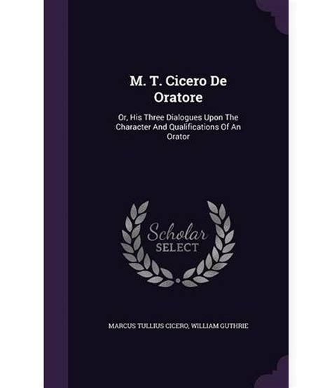 M. T. Cicero de Oratore: Or, His Three Dialogues Upon the Character and Qualifications of an ...