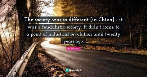 The society was so different [in China] - it was a feudalistic society... Quote by Ai Weiwei ...