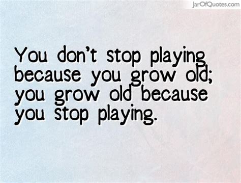 You don't stop playing because you grow old; you grow old because you ...