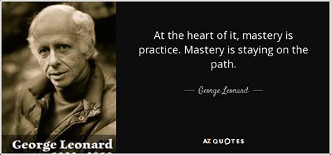 George Leonard quote: At the heart of it, mastery is practice. Mastery ...