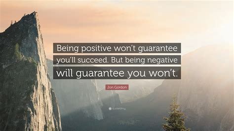 Jon Gordon Quote: “Being positive won’t guarantee you’ll succeed. But being negative will ...