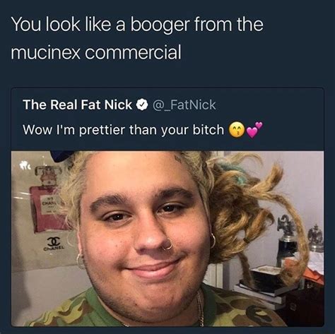 You look like a booger from the mucinex commercial The Real Fat Nick 9 ...