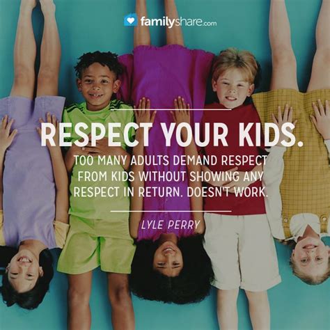 Respect your kids. Too many adults DEMAND respect from kids without showing any respect in ...