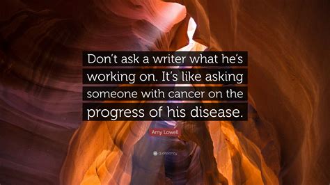 Amy Lowell Quote: “Don’t ask a writer what he’s working on. It’s like asking someone with cancer ...