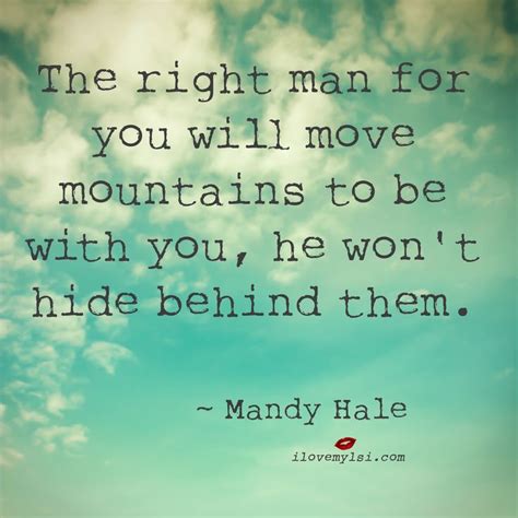 The right man for you will move mountains to be with you, he won't hide behind them. ~ Mandy ...