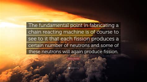 Enrico Fermi Quote: “The fundamental point in fabricating a chain reacting machine is of course ...