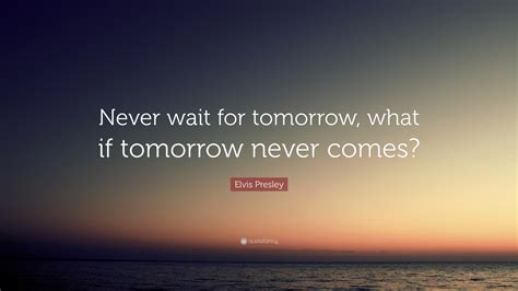 Elvis Presley Quote: “Never wait for tomorrow, what if tomorrow never ...