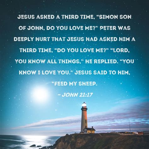 John 21:17 Jesus asked a third time, "Simon son of John, do you love Me?" Peter was deeply hurt ...