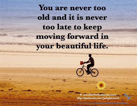 You are never too old and it is never too late to keep moving forward in your beautiful life ...