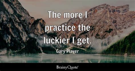 Gary Player - The more I practice the luckier I get.