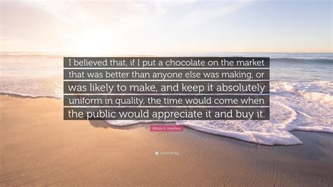 Milton S. Hershey Quote: “I believed that, if I put a chocolate on the market that was better ...