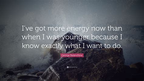 George Balanchine Quote: “I’ve got more energy now than when I was younger because I know ...