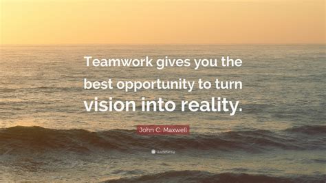 John C. Maxwell Quote: “Teamwork gives you the best opportunity to turn vision into reality.”