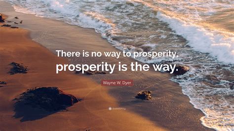 Wayne W. Dyer Quote: “There is no way to prosperity, prosperity is the way.”