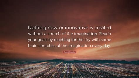 Robert Mugabe Quote: “Nothing new or innovative is created without a stretch of the imagination ...