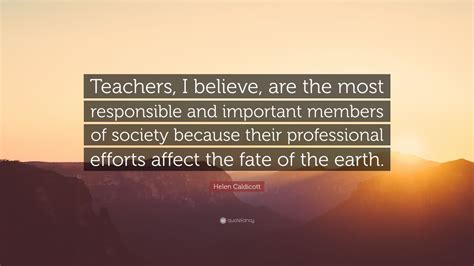 Helen Caldicott Quote: “Teachers, I believe, are the most responsible ...