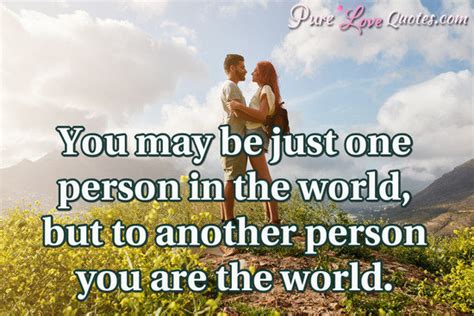 You may be just one person in the world, but to another person you are ...