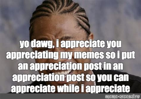 Meme: "yo dawg, i appreciate you appreciating my memes so i put an appreciation post in an ...