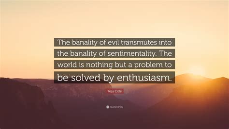 Teju Cole Quote: “The banality of evil transmutes into the banality of sentimentality. The world ...