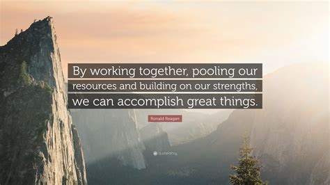 Ronald Reagan Quote: “By working together, pooling our resources and building on our strengths ...