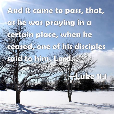 Luke 11:1 And it came to pass, that, as he was praying in a certain place, when he ceased, one ...