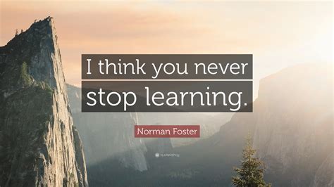 Norman Foster Quote: “I think you never stop learning.”