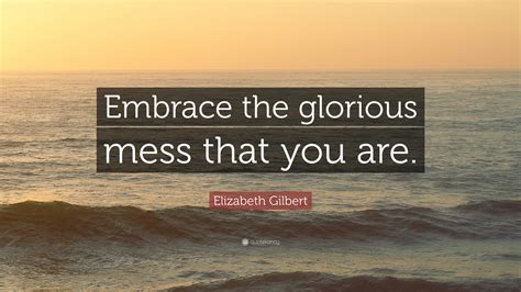 Elizabeth Gilbert Quote: “Embrace the glorious mess that you are.”