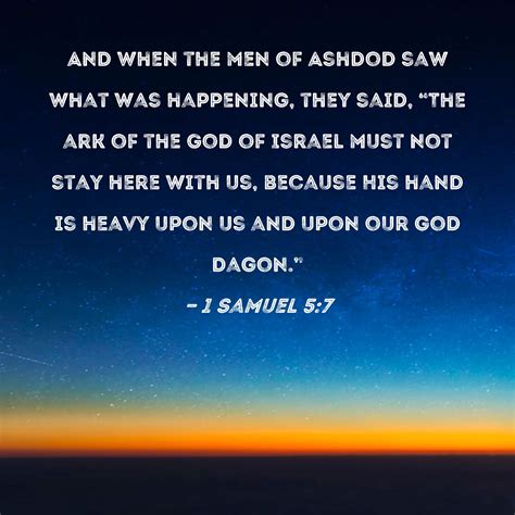 1 Samuel 5:7 And when the men of Ashdod saw what was happening, they said, "The ark of the God ...