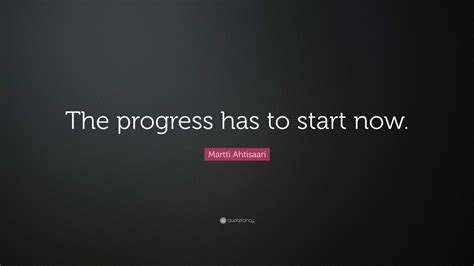 Martti Ahtisaari Quote: “The progress has to start now.”