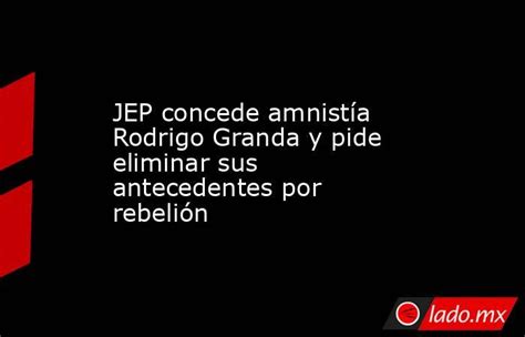 Jep Concede Amnistía Rodrigo Granda Y Pide Eliminar Sus Antecedentes