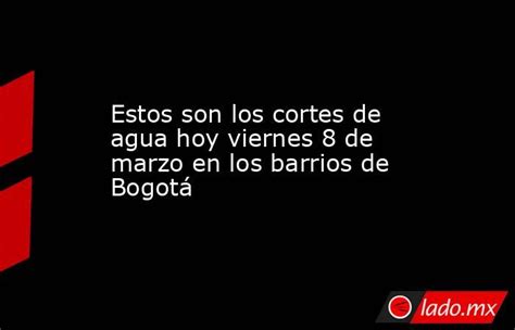 Estos Son Los Cortes De Agua Hoy Viernes 8 De Marzo En Los Barrios De Bogotá Ladomx