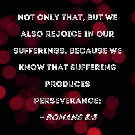 Romans 5:3 Not only that, but we also rejoice in our sufferings ...