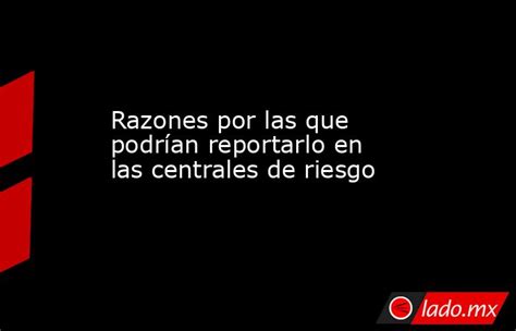 Razones Por Las Que Podrían Reportarlo En Las Centrales De Riesgo Lado Mx