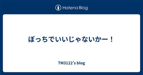 ぼっちでいいじゃないかー！ Tm3122s Blog