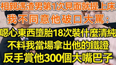 相亲遇渣男第1次见面就提上床！我不同意他破口大骂：恶心东西堕胎18次装什么清纯！不料我当场拿出他的铁证！反手赏他300个大嘴巴子！生活经验