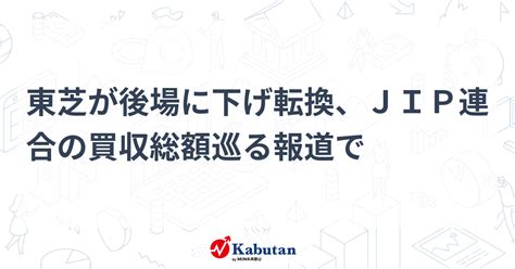 東芝が後場に下げ転換、jip連合の買収総額巡る報道で 個別株 株探ニュース