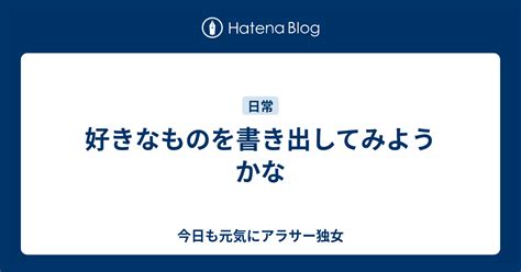 好きなものを書き出してみようかな 今日も元気にアラサー独女