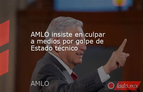 Amlo Insiste En Culpar A Medios Por Golpe De Estado Técnico Lado Mx