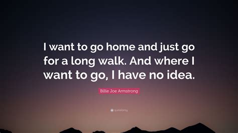 Billie Joe Armstrong Quote I Want To Go Home And Just Go For A Long