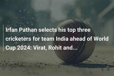 Irfan Pathan Selects His Top Three Cricketers For Team India Ahead Of