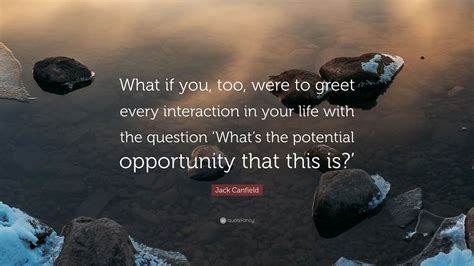 Jack Canfield Quote: “What if you, too, were to greet every interaction