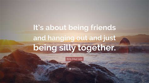 Kris Hui Lee Quote: “It’s about being friends and hanging out and just ...