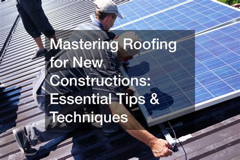 Mastering Roofing For New Constructions Essential Tips And Techniques