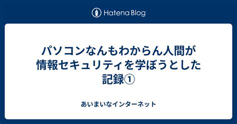 パソコンなんもわからん人間が情報セキュリティを学ぼうとした記録① あいまいなインターネット