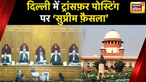 Delhi Govt Vs Lg Row अफसरों की ट्रांसफर पोस्टिंग पर Delhi सरकार का अधिकार Supreme Court