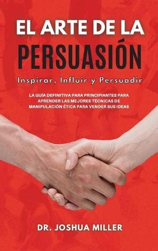 El Arte De La Persuasion Inspirar Influir Y Persuadir La Guia Definitiva Para Principiantes