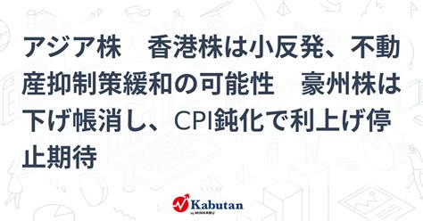 アジア株 香港株は小反発、不動産抑制策緩和の可能性 豪州株は下げ帳消し、cpi鈍化で利上げ停止期待 市況 株探ニュース